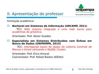 3
II. Apresentação do professor
Formação acadêmica:
 Bacharel em Sistemas de Informação (URCAMP, 2011)
TCC: Web sistema integrado a uma rede social para
academias de ginástica.
Orientador: Prof. Abner Guedes
 Especialista em Sistemas Distribuídos com Ênfase em
Banco de Dados (UNIPAMPA, 2013)
TCC: Interligando bases de dados do sistema Controle de
Marcas e Sinais utilizando o MySQL Cluster.
Orientador: Prof. Érico Amaral
Coorientador: Prof. Rafael Bastos (IDEAU)
Banco de dados: teoria, organização e comandos de um SGBD relacional Prof. Alex Camargo
 