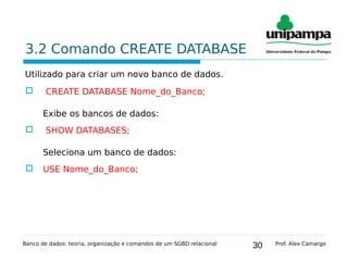 30
3.2 Comando CREATE DATABASE
Utilizado para criar um novo banco de dados.
 CREATE DATABASE Nome_do_Banco;
Exibe os bancos de dados:
 SHOW DATABASES;
Seleciona um banco de dados:
 USE Nome_do_Banco;
Banco de dados: teoria, organização e comandos de um SGBD relacional Prof. Alex Camargo
 