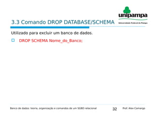 32
3.3 Comando DROP DATABASE/SCHEMA
Utilizado para excluir um banco de dados.
 DROP SCHEMA Nome_do_Banco;
Banco de dados: teoria, organização e comandos de um SGBD relacional Prof. Alex Camargo
 