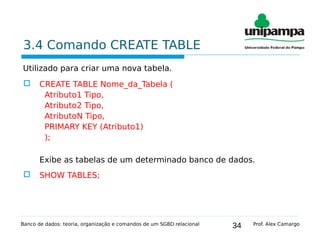 34
3.4 Comando CREATE TABLE
Utilizado para criar uma nova tabela.
 CREATE TABLE Nome_da_Tabela (
Atributo1 Tipo,
Atributo2 Tipo,
AtributoN Tipo,
PRIMARY KEY (Atributo1)
);
Exibe as tabelas de um determinado banco de dados.
 SHOW TABLES;
Banco de dados: teoria, organização e comandos de um SGBD relacional Prof. Alex Camargo
 