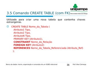 36
3.5 Comando CREATE TABLE (com FK)
Utilizado para criar uma nova tabela que contenha chaves
estrangeiras.
 CREATE TABLE Nome_da_Tabela (
Atributo1 Tipo,
Atributo2 Tipo,
AtributoN Tipo,
PRIMARY KEY (Atributo1),
CONSTRAINT Nome_da_Relação
FOREIGN KEY (Atributo2)
REFERENCES Nome_da_Tabela_Referenciada (Atributo_Ref)
);
Banco de dados: teoria, organização e comandos de um SGBD relacional Prof. Alex Camargo
 