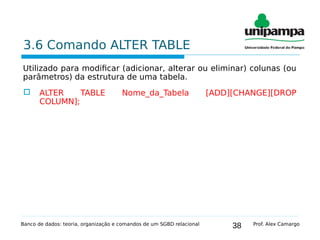 38
3.6 Comando ALTER TABLE
Utilizado para modificar (adicionar, alterar ou eliminar) colunas (ou
parâmetros) da estrutura de uma tabela.
 ALTER TABLE Nome_da_Tabela [ADD][CHANGE][DROP
COLUMN];
Banco de dados: teoria, organização e comandos de um SGBD relacional Prof. Alex Camargo
 