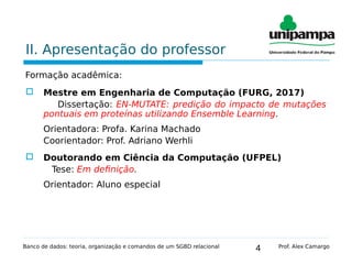 4
II. Apresentação do professor
Formação acadêmica:
 Mestre em Engenharia de Computação (FURG, 2017)
Dissertação: EN-MUTATE: predição do impacto de mutações
pontuais em proteínas utilizando Ensemble Learning.
Orientadora: Profa. Karina Machado
Coorientador: Prof. Adriano Werhli
 Doutorando em Ciência da Computação (UFPEL)
Tese: Em definição.
Orientador: Aluno especial
Banco de dados: teoria, organização e comandos de um SGBD relacional Prof. Alex Camargo
 