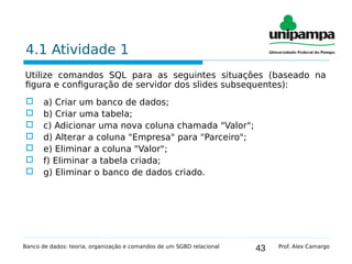 43
4.1 Atividade 1
Utilize comandos SQL para as seguintes situações (baseado na
figura e configuração de servidor dos slides subsequentes):
 a) Criar um banco de dados;
 b) Criar uma tabela;
 c) Adicionar uma nova coluna chamada "Valor";
 d) Alterar a coluna "Empresa" para "Parceiro";
 e) Eliminar a coluna "Valor";
 f) Eliminar a tabela criada;
 g) Eliminar o banco de dados criado.
Banco de dados: teoria, organização e comandos de um SGBD relacional Prof. Alex Camargo
 