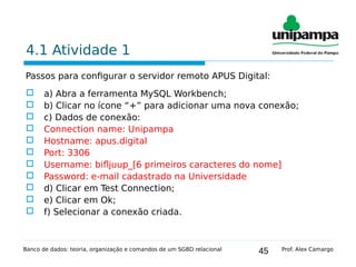 45
4.1 Atividade 1
Passos para configurar o servidor remoto APUS Digital:
 a) Abra a ferramenta MySQL Workbench;
 b) Clicar no ícone “+” para adicionar uma nova conexão;
 c) Dados de conexão:
 Connection name: Unipampa
 Hostname: apus.digital
 Port: 3306
 Username: bifljuup_[6 primeiros caracteres do nome]
 Password: e-mail cadastrado na Universidade
 d) Clicar em Test Connection;
 e) Clicar em Ok;
 f) Selecionar a conexão criada.
Banco de dados: teoria, organização e comandos de um SGBD relacional Prof. Alex Camargo
 
