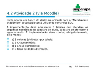 46
4.2 Atividade 2 (via Moodle)
Implementar um banco de dados (relacional) para o "Atendimento
acadêmico" docente/discente utilizando comandos SQL.
A implementação deve apresentar 3 tabelas que atendam as
seguintes necessidades: cadastro de aluno, cadastro de professor e
agendamento. A implementação deve conter, obrigatoriamente,
pelo menos:
 a) 3 colunas (atributos) por tabela;
 b) 1 Chave primária;
 c) 1 Chave estrangeira;
 d) 3 tipos de dados diferentes.
Banco de dados: teoria, organização e comandos de um SGBD relacional Prof. Alex Camargo
 