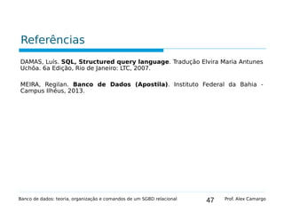 47
Referências
DAMAS, Luís. SQL, Structured query language. Tradução Elvira Maria Antunes
Uchôa. 6a Edição, Rio de Janeiro: LTC, 2007.
MEIRA, Regilan. Banco de Dados (Apostila). Instituto Federal da Bahia -
Campus Ilhéus, 2013.
Banco de dados: teoria, organização e comandos de um SGBD relacional Prof. Alex Camargo
 