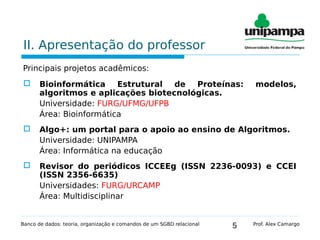 5
II. Apresentação do professor
Principais projetos acadêmicos:
 Bioinformática Estrutural de Proteínas: modelos,
algoritmos e aplicações biotecnológicas.
Universidade: FURG/UFMG/UFPB
Área: Bioinformática
 Algo+: um portal para o apoio ao ensino de Algoritmos.
Universidade: UNIPAMPA
Área: Informática na educação
 Revisor do periódicos ICCEEg (ISSN 2236-0093) e CCEI
(ISSN 2356-6635)
Universidades: FURG/URCAMP
Área: Multidisciplinar
Banco de dados: teoria, organização e comandos de um SGBD relacional Prof. Alex Camargo
 