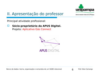 6
II. Apresentação do professor
Principal atividade profissional:
 Sócio-proprietário da APUS Digital.
Projeto: Aplicativo Gás Connect
Banco de dados: teoria, organização e comandos de um SGBD relacional Prof. Alex Camargo
 