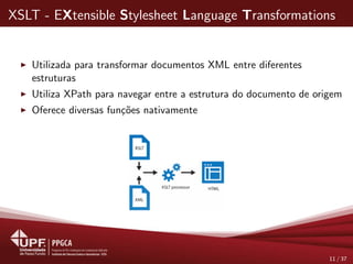 XSLT - EXtensible Stylesheet Language Transformations
Utilizada para transformar documentos XML entre diferentes
estruturas
Utiliza XPath para navegar entre a estrutura do documento de origem
Oferece diversas fun¸c˜oes nativamente
11 / 37
 