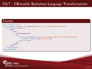 XSLT - EXtensible Stylesheet Language Transformations
Exemplo
<?xml version="1.0"?>
<xsl:stylesheet version="1.0" xmlns:xsl="http://www.w3.org/1999/XSL/Transform">
<xsl:template match="/">
<html>
<body>
<h2>Convidados</h2>
<ul>
<xsl:for-each select="eventos/evento[@nome=’ERBD’]/convidados/convidado">
<li><xsl:value-of select="nome"/></li>
</xsl:for-each>
</ul>
</body>
</html>
</xsl:template>
</xsl:stylesheet>
12 / 37
 