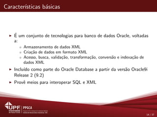 Caracter´ısticas b´asicas
´E um conjunto de tecnologias para banco de dados Oracle, voltadas
a:
Armazenamento de dados XML
Cria¸c˜ao de dados em formato XML
Acesso, busca, valida¸c˜ao, transforma¸c˜ao, convers˜ao e indexa¸c˜ao de
dados XML
Inclu´ıdo como parte do Oracle Database a partir da vers˜ao Oracle9i
Release 2 (9.2)
Provˆe meios para interoperar SQL e XML
14 / 37
 