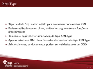 XMLType
Tipo de dado SQL nativo criado para armazenar documentos XML
Pode-se utiliz´a-lo como coluna, vari´avel ou argumento em fun¸c˜oes e
procedimentos
Tamb´em ´e poss´ıvel criar uma tabela do tipo XMLType
Apenas estruturas XML bem formadas s˜ao aceitas pelo tipo XMLType
Adicionalmente, os documentos podem ser validados com um XSD
15 / 37
 