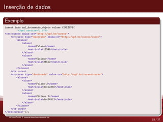 Inser¸c˜ao de dados
Exemplo
insert into xml_documento_objeto values (XMLTYPE(
’<?xml version="1.0"?>
<crs:cursos xmlns:crs="http://upf.br/cursos">
<cr:curso tipo="mestrado" xmlns:cr="http://upf.br/cursos/curso">
<alunos>
<aluno>
<nome>Fulano</nome>
<matricula>12345</matricula>
</aluno>
<aluno>
<nome>Ciclano</nome>
<matricula>34512</matricula>
</aluno>
</alunos>
</cr:curso>
<cr:curso tipo="doutorado" xmlns:cr="http://upf.br/cursos/curso">
<alunos>
<aluno>
<nome>Fulano 2</nome>
<matricula>doc12345</matricula>
</aluno>
<aluno>
<nome>Ciclano 2</nome>
<matricula>doc34512</matricula>
</aluno>
</alunos>
</cr:curso>
</crs:cursos>’));
18 / 37
 