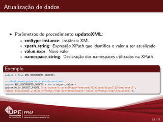 Atualiza¸c˜ao de dados
Parˆametros do procedimento updateXML:
xmltype instance: Instˆancia XML
xpath string: Express˜ao XPath que identiﬁca o valor a ser atualizado
value expr: Novo valor
namespace string: Declara¸c˜ao dos namespaces utilizados na XPath
Exemplo
select * from XML_DOCUMENTO_OBJETO;
-- Atualizando primeiro aluno do mestrado
update XML_DOCUMENTO_OBJETO o set o.object_value =
updateXML(o.OBJECT_VALUE,’/cs:cursos/c:curso[@tipo="mestrado"]/alunos/aluno[1]/nome/text()’,
’Aluno atualizado’,’xmlns:c="http://upf.br/cursos/curso" xmlns:cs="http://upf.br/cursos"’);
19 / 37
 
