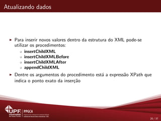 Atualizando dados
Para inserir novos valores dentro da estrutura do XML pode-se
utilizar os procedimentos:
insertChildXML
insertChildXMLBefore
insertChildXMLAfter
appendChildXML
Dentre os argumentos do procedimento est´a a express˜ao XPath que
indica o ponto exato da inser¸c˜ao
20 / 37
 
