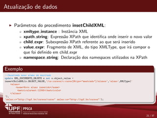 Atualiza¸c˜ao de dados
Parˆametros do procedimento insetChildXML:
xmltype instance : Instˆancia XML
xpath string: Express˜ao XPath que identiﬁca onde inserir o novo valor
child expr: Subexpres˜ao XPath referente ao que ser´a inserido
value expr: Fragmento de XML, do tipo XMLType, que ir´a compor o
que foi deﬁnido em child expr
namespace string: Declara¸c˜ao dos namespaces utilizados na XPath
Exemplo
--Inserindo novo aluno de mestrado
update XML_DOCUMENTO_OBJETO o set o.object_value =
insertChildXML(o.OBJECT_VALUE,’/cs:cursos/c:curso[@tipo="mestrado"]/alunos’,’aluno’,XMLType(’
<aluno>
<nome>Novo aluno inserido</nome>
<matricula>mst:12345</matricula>
</aluno>
’),
’xmlns:c="http://upf.br/cursos/curso" xmlns:cs="http://upf.br/cursos"’);
21 / 37
 