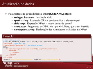 Atualiza¸c˜ao de dados
Parˆametros do procedimento insertChildXMLbefore:
xmltype instance : Instˆancia XML
xpath string: Express˜ao XPath que identiﬁca o elemento pai
child expr: Express˜ao XPath - Inserir antes de quem?
value expr: Fragmento de XML, do tipo XMLType, que a ser inserido
namespace string: Declara¸c˜ao dos namespaces utilizados na XPath
Exemplo
--Inserindo novo curso
update XML_DOCUMENTO_OBJETO o set o.object_value = insertChildXMLbefore(o.OBJECT_VALUE,
’/cs:cursos’,--quem eh o pai
’c:curso[@tipo="doutorado"]’,--em relacao a quem?
XMLType(’
<c:curso tipo="graduacao" xmlns:c="http://upf.br/cursos/curso">
<alunos>
<aluno/>
</alunos>
</c:curso>
),-- o que?
’xmlns:c="http://upf.br/cursos/curso" xmlns:cs="http://upf.br/cursos"’);
22 / 37
 