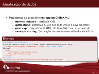 Atualiza¸c˜ao de dados
Parˆametros do procedimento appendChildXML:
xmltype instance : Instˆancia XML
xpath string: Express˜ao XPath que onde inserir o novo fragment
value expr: Fragmento de XML, do tipo XMLType, a ser inserido
namespace string: Declara¸c˜ao dos namespaces utilizados na XPath
Exemplo
--Adicionando aluno ao curso
update XML_DOCUMENTO_OBJETO o set o.object_value = appendChildXML(o.OBJECT_VALUE,
’/cs:cursos/c:curso[@tipo="fundamental"]/alunos’,--em relacao a quem?
XMLType(’
<aluno>
<nome>Fulano do fundamental</nome>
<matricula>1111</matricula>
</aluno>
’),-- o que?
’xmlns:c="http://upf.br/cursos/curso" xmlns:cs="http://upf.br/cursos"’);
24 / 37
 