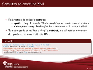 Consultas ao conte´udo XML
Parˆametros do m´etodo extract:
xpath string: Express˜ao XPath que deﬁne a consulta a ser executada
namespace string: Declara¸c˜ao dos namespaces utilizados na XPath
Tamb´em pode-se utilizar a fun¸c˜ao extract, a qual recebe como um
dos parˆametros uma instˆancia XML
Exemplo
--Recupera o nome do primeiro aluno dos cursos de mestrado
select d.descricao, d.DOCUMENTO.extract(
’/cs:cursos/c:curso[@tipo="mestrado"]/alunos/aluno[1]/nome/text()’,
’xmlns:c="http://upf.br/cursos/curso" xmlns:cs="http://upf.br/cursos"’
).getStringVal() as valor from xml_documento d;
26 / 37
 