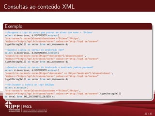 Consultas ao conte´udo XML
Exemplo
--Recupera o tipo de curso que possui um aluno com nome = ’Fulano’
select d.descricao, d.DOCUMENTO.extract(
’/cs:cursos/c:curso[alunos/aluno/nome ="Fulano"]/@tipo’,
’xmlns:c="http://upf.br/cursos/curso" xmlns:cs="http://upf.br/cursos"’
).getStringVal() as valor from xml_documento d;
--Quantos alunos os cursos de doutorado tem?
select d.descricao, d.DOCUMENTO.extract(
’count(/cs:cursos/c:curso[@tipo="doutorado"]/alunos/aluno)’,
’xmlns:c="http://upf.br/cursos/curso" xmlns:cs="http://upf.br/cursos"’
).getStringVal() as valor from xml_documento d;
--Quantos alunos os cursos de doutorado e mestrado juntos possuem?
select d.descricao, d.DOCUMENTO.extract(
’count(/cs:cursos/c:curso[@tipo="doutorado" or @tipo="mestrado"]/alunos/aluno)’,
’xmlns:c="http://upf.br/cursos/curso" xmlns:cs="http://upf.br/cursos"’
).getStringVal() as valor from xml_documento d;
--Utilizando a tabela do tipo XMLType
select o.extract(
’/cs:cursos/c:curso[alunos/aluno/nome ="Fulano"]/@tipo’,
’xmlns:c="http://upf.br/cursos/curso" xmlns:cs="http://upf.br/cursos"’).getStringVal()
as total from XML_DOCUMENTO_OBJETO o;
27 / 37
 