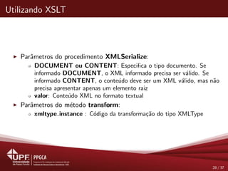 Utilizando XSLT
Parˆametros do procedimento XMLSerialize:
DOCUMENT ou CONTENT: Especiﬁca o tipo documento. Se
informado DOCUMENT, o XML informado precisa ser v´alido. Se
informado CONTENT, o conte´udo deve ser um XML v´alido, mas n˜ao
precisa apresentar apenas um elemento raiz
valor: Conte´udo XML no formato textual
Parˆametros do m´etodo transform:
xmltype instance : C´odigo da transforma¸c˜ao do tipo XMLType
28 / 37
 