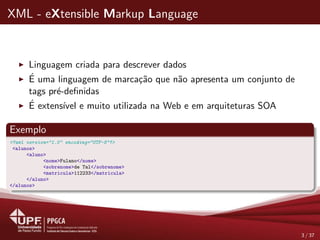 XML - eXtensible Markup Language
Linguagem criada para descrever dados
´E uma linguagem de marca¸c˜ao que n˜ao apresenta um conjunto de
tags pr´e-deﬁnidas
´E extens´ıvel e muito utilizada na Web e em arquiteturas SOA
Exemplo
<?xml version="1.0" encoding="UTF-8"?>
<alunos>
<aluno>
<nome>Fulano</nome>
<sobrenome>de Tal</sobrenome>
<matricula>112233</matricula>
</aluno>
</alunos>
3 / 37
 