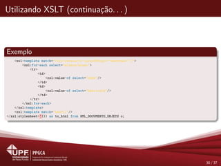 Utilizando XSLT (continua¸c˜ao. . . )
Exemplo
<xsl:template match="/crs:cursos/cr:curso[@tipo=’’mestrado’’]">
<xsl:for-each select="alunos/aluno">
<tr>
<td>
<xsl:value-of select="nome"/>
</td>
<td>
<xsl:value-of select="matricula"/>
</td>
</tr>
</xsl:for-each>
</xsl:template>
<xsl:template match="text()"/>
</xsl:stylesheet>’))) as to_html from XML_DOCUMENTO_OBJETO o;
30 / 37
 