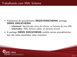 Trabalhando com XML Schema
Parˆametros do procedimento REGISTERSCHEMA, package
DBMS XMLSCHEMA:
schemaurl: Identiﬁcador ´unico do schema, no formato de uma URL
schemadoc: XML Schema v´alido, em formato textual
A package DBMS XMLSCHEMA cont´em outros procedimentos
que n˜ao ser˜ao abordados neste momento
33 / 37
 