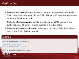 Veriﬁca¸c˜oes
M´etodo isSchemaBased: Retorna 1 se uma determinada instˆancia
XML tem associada uma URI de XML Schema. O valor 0 ´e retornado
quando n˜ao h´a associa¸c˜ao
M´etodo isSchemaValid: Valida a instˆancia de XML contra o seu
XML Schema. O valor 1 indica sucesso e 0 indica falha
M´etodo isSchemaValidated: Indica se a instˆancia XML foi validada
contra um XML Schema ou n˜ao
Exemplo
--indica se o xml eh baseado no XSD
select o.isSchemaBased() from alunos o;
--indica se o xml eh valido
select o.isSchemaValid() from alunos o;
--indica se o schema foi validado
select o.isSchemaValidated() from alunos o;
37 / 37
 