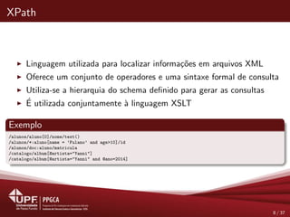 XPath
Linguagem utilizada para localizar informa¸c˜oes em arquivos XML
Oferece um conjunto de operadores e uma sintaxe formal de consulta
Utiliza-se a hierarquia do schema deﬁnido para gerar as consultas
´E utilizada conjuntamente `a linguagem XSLT
Exemplo
/alunos/aluno[0]/nome/text()
/alunos/*:aluno[name = ’Fulano’ and age>10]/id
/alunos/doc:aluno/matricula
/catalogo/album[@artista="Yanni"]
/catalogo/album[@artista="Yanni" and @ano=2014]
8 / 37
 