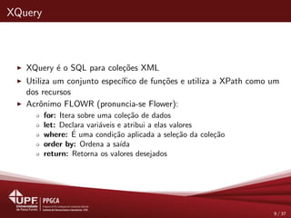 XQuery
XQuery ´e o SQL para cole¸c˜oes XML
Utiliza um conjunto espec´ıﬁco de fun¸c˜oes e utiliza a XPath como um
dos recursos
Acrˆonimo FLOWR (pronuncia-se Flower):
for: Itera sobre uma cole¸c˜ao de dados
let: Declara vari´aveis e atribui a elas valores
where: ´E uma condi¸c˜ao aplicada a sele¸c˜ao da cole¸c˜ao
order by: Ordena a sa´ıda
return: Retorna os valores desejados
9 / 37
 