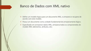 Banco de Dados com XML nativo 
 Define um modelo lógica para um documento XML, e armazena e recupera de 
acordo com este modelo. 
 Possui um documento como unidade fundamental de armazenamento lógico. 
 Especilizado em armazenar dados XML, armazena todos os componenetes do 
modelo XML (elementos, atributos, etc). 
 