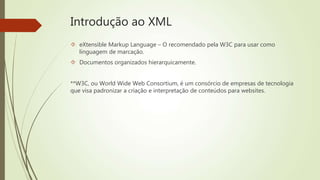 Introdução ao XML 
 eXtensible Markup Language – O recomendado pela W3C para usar como 
linguagem de marcação. 
 Documentos organizados hierarquicamente. 
**W3C, ou World Wide Web Consortium, é um consórcio de empresas de tecnologia 
que visa padronizar a criação e interpretação de conteúdos para websites. 
 