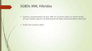 SGBDs XML Híbridos 
 Suporte a armazenamento de docs. XML em sua forma nativa, ao mesmo tempo 
em que mantém suporte a armazenamento de dados relacionais/objeto-relacionais 
 Oracle: tem suporte a SQLX 
 