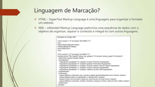 Linguagem de Marcação? 
 HTML – HyperText Markup Language é uma linguagem para organizar e formatar 
um website. 
 XML – eXtended Markup Language padroniza uma sequência de dados com o 
objetivo de organizar, separar o conteúdo e integrá-lo com outras linguagens. 
 