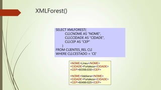 XMLForest() 
SELECT XMLFOREST( 
CLI.CNOME AS "NOME", 
CLI.CCIDADE AS "CIDADE", 
CLI.CEP AS "CEP" 
) 
FROM CLIENTES_REL CLI 
WHERE CLI.CESTADO = 'CE' 
<NOME>Lineu</NOME> 
<CIDADE>Fortaleza</CIDADE> 
<CEP>60356-030</CEP> 
<NOME>Valdiana</NOME> 
<CIDADE>Fortaleza</CIDADE> 
<CEP>60486-025</CEP> 
 