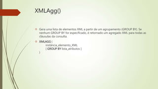 XMLAgg() 
 Gera uma lista de elementos XML a partir de um agrupamento (GROUP BY). Se 
nenhum GROUP BY for especificado, é retornado um agregado XML para todas as 
cláusulas da consulta. 
 XMLAGG ( 
instância_elemento_XML 
[ GROUP BY lista_atributos ] 
) 
 
