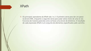 XPath 
 Os principais operadores da XPath são / e //. O primeiro serve para dar um passo 
na árvore XML, enquanto o segundo serve para pular vários níveis de uma só vez. 
Funciona de maneira parecida como se fosse uma árvore de diretórios. O resultado 
de cada expressão XPath é um conjunto de elementos especificados pelo caminho. 
 
