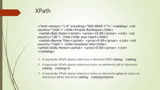XPath 
<?xml version="1.0" encoding="ISO-8859-1"?> <catalog> <cd 
country="USA"> <title>Empire Burlesque</title> 
<artist>Bob Dylan</artist> <price>10.90</price> </cd> <cd 
country="UK"> <title>Hide your heart</title> 
<artist>Bonnie Tyler</artist> <price>9.90</price> </cd> <cd 
country="USA"> <title>Greatest Hits</title> 
<artist>Dolly Parton</artist> <price>9.90</price> </cd> 
</catalog> 
 A expressão XPath abaixo seleciona o elemento RAIZ catalog: /catalog 
 A expressão XPath abaixo seleciona todos os elementos cd do elemento 
catalog: /catalog/cd 
 A expressão XPath abaixo seleciona todos os elementos price de todos os 
elementos cd do elemento catalog: /catalog/cd/price 
 