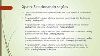 Xpath: Selecionando seções 
 Usando-se colchetes numa expressão XPath você pode especificar um elemento 
adiante. 
 A expressão XPath a seguir seleciona o primeiro elemento cd filho do elemento 
catalog: /catalog/cd[1] 
A expressão XPath a seguir seleciona o último elemento cd filho do elemento 
catalog (Nota: não existe a função first()): /catalog/cd[last()] 
A expressão XPath a seguir seleciona todos os elementos cd do elemento catalog 
que tem um elemento price: /catalog/cd[price] 
A expressão XPath a seguir seleciona todos os elementos cd do elemento catalog 
que tem um elemento price com valor de 10.90: /catalog/cd[price=10.90] 
A expressão XPath a seguir seleciona todos os elementos price de todos os 
elementos cd do elemento catalog que tem um elemento price com valor de 
10.90: /catalog/cd[price=10.90]/price 
 