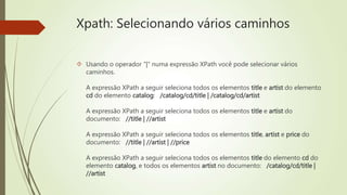 Xpath: Selecionando vários caminhos 
 Usando o operador "|" numa expressão XPath você pode selecionar vários 
caminhos. 
A expressão XPath a seguir seleciona todos os elementos title e artist do elemento 
cd do elemento catalog: /catalog/cd/title | /catalog/cd/artist 
A expressão XPath a seguir seleciona todos os elementos title e artist do 
documento: //title | //artist 
A expressão XPath a seguir seleciona todos os elementos title, artist e price do 
documento: //title | //artist | //price 
A expressão XPath a seguir seleciona todos os elementos title do elemento cd do 
elemento catalog, e todos os elementos artist no documento: /catalog/cd/title | 
//artist 
 