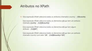 Atributos no XPath 
 Esta expressão XPath seleciona todos os atributos chamados country: //@country 
Esta expressão XPath seleciona todos os elementos cd que tem um atributo 
chamado country: //cd[@country] 
Esta expressão XPath seleciona todos os elementos cd que tem algum 
atributo: //cd[@*] 
Esta expressão XPath seleciona todos os elementos cd que tem um atributo 
chamado country com valor 'UK': //cd[@country='UK'] 
 