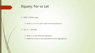 Xquery: For vs Let 
 FOR $x IN list-expr 
 Binds $x in turn to each value in the list expression. 
 LET $x = list-expr 
 Binds $x to the entire list expression, 
 Useful for common sub-expressions and for aggregations. 
 