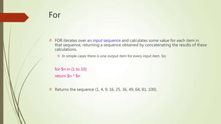 For 
 FOR iterates over an input sequence and calculates some value for each item in 
that sequence, returning a sequence obtained by concatenating the results of these 
calculations. 
 In simple cases there is one output item for every input item. So: 
for $n in (1 to 10) 
return $n * $n 
 Returns the sequence (1, 4, 9, 16, 25, 36, 49, 64, 81, 100). 
 