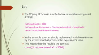 Let 
 The XQuery LET clause simply declares a variable and gives it 
a value: 
let $maxCredit := 3000 
let $overdrawnCustomers := //customer[overdraft > $maxCredit] 
return count($overdrawnCustomers) 
 In this example you can simply replace each variable reference 
by the expression that provides the expression's value. 
 This means that the result is the same as: 
count(//customer[overdraft > 3000]) 
 