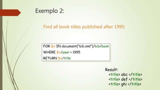Exemplo 2: 
Find all book titles published after 1995: 
FOR $x IN document("bib.xml")/bib/book 
WHERE $x/year > 1995 
RETURN $x/title 
Result: 
<title> abc </title> 
<title> def </title> 
<title> ghi </title> 
 