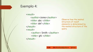 Exemplo 4: 
<result> 
<author>Jones</author> 
<title> abc </title> 
<title> def </title> 
</result> 
<result> 
<author> Smith </author> 
<title> ghi </title> 
</result> 
Observe how the nested 
structure of result 
elements is determined by 
the nested structure of the 
query. 
FOR $t IN /bib/book[author=$a]/title 
 