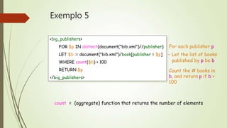 Exemplo 5 
<big_publishers> 
FOR $p IN distinct(document("bib.xml")//publisher) 
LET $b := document("bib.xml")/book[publisher = $p] 
WHERE count($b) > 100 
RETURN $p 
</big_publishers> 
For each publisher p 
- Let the list of books 
published by p be b 
Count the # books in 
b, and return p if b > 
100 
count = (aggregate) function that returns the number of elements 
 