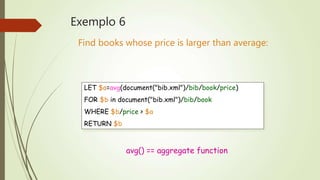 Exemplo 6 
Find books whose price is larger than average: 
LET $a=avg(document("bib.xml")/bib/book/price) 
FOR $b in document("bib.xml")/bib/book 
WHERE $b/price > $a 
RETURN $b 
avg() == aggregate function 
 